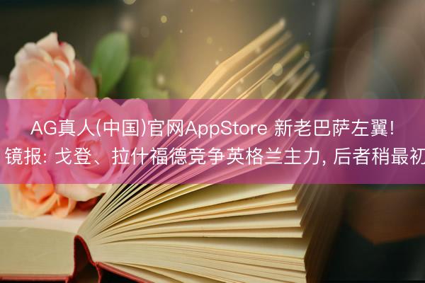 AG真人(中国)官网AppStore 新老巴萨左翼! 镜报: 戈登、拉什福德竞争英格兰主力， 后者稍最初