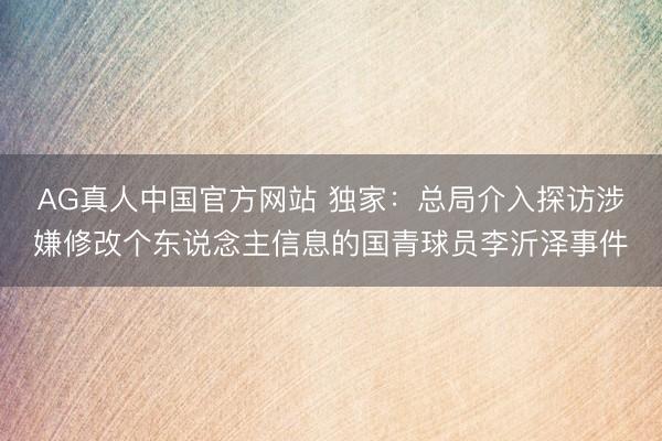 AG真人中国官方网站 独家：总局介入探访涉嫌修改个东说念主信息的国青球员李沂泽事件