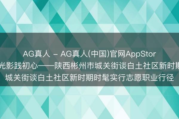 AG真人 - AG真人(中国)官网AppStore 祥瑞宣讲护邻里 红色光影践初心——陕西彬州市城关街谈白土社区新时期时髦实行志愿职业行径