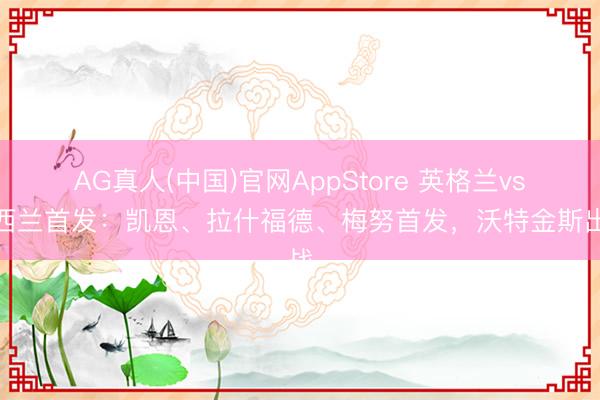 AG真人(中国)官网AppStore 英格兰vs新西兰首发:凯恩、拉什福德、梅努首发,沃特金斯出战