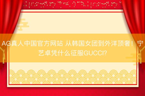AG真人中国官方网站 从韩国女团到外洋顶奢！宁艺卓凭什么征服GUCCI？