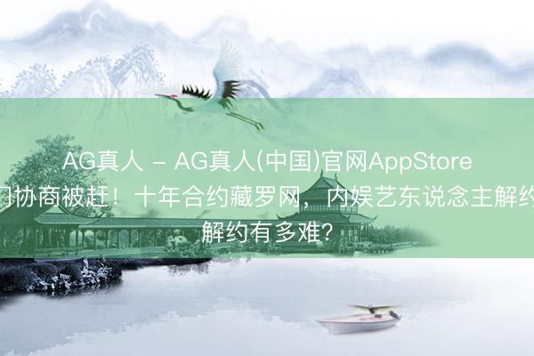 AG真人 - AG真人(中国)官网AppStore 亲妈上门协商被赶！十年合约藏罗网，内娱艺东说念主解约有多难？
