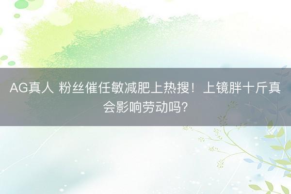 AG真人 粉丝催任敏减肥上热搜！上镜胖十斤真会影响劳动吗？