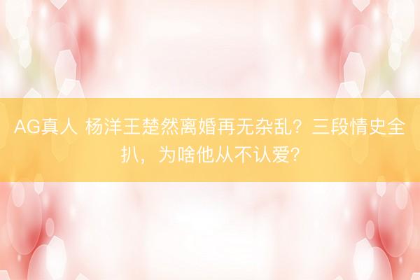 AG真人 杨洋王楚然离婚再无杂乱?三段情史全扒,为啥他从不认爱?