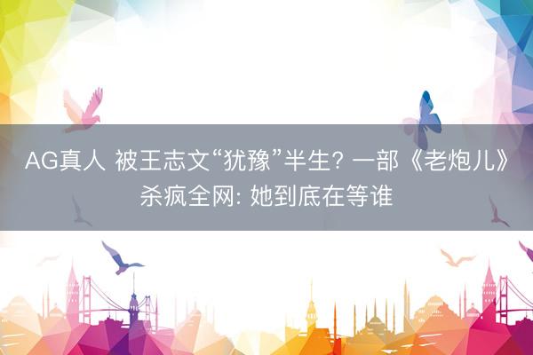 AG真人 被王志文“犹豫”半生? 一部《老炮儿》杀疯全网: 她到底在等谁
