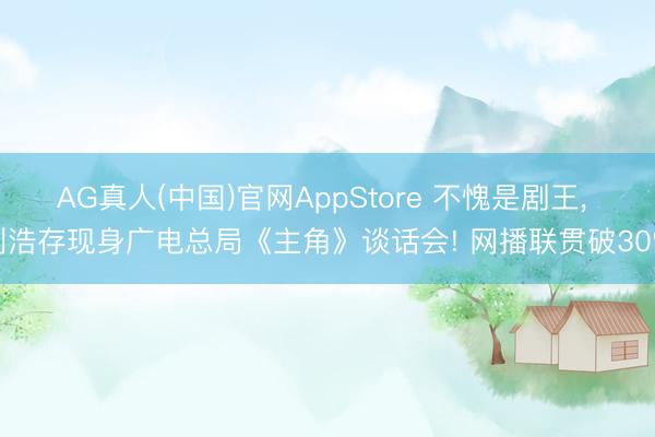 AG真人(中国)官网AppStore 不愧是剧王， 刘浩存现身广电总局《主角》谈话会! 网播联贯破30%