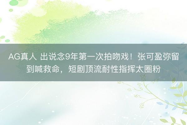 AG真人 出说念9年第一次拍吻戏！张可盈弥留到喊救命，短剧顶流耐性指挥太圈粉