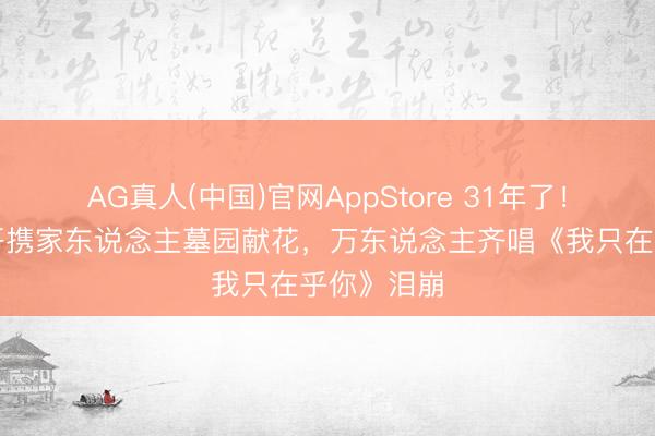 AG真人(中国)官网AppStore 31年了！邓丽君三哥携家东说念主墓园献花，万东说念主齐唱《我只在乎你》泪崩