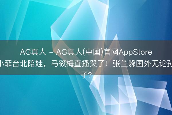AG真人 - AG真人(中国)官网AppStore 汪小菲台北陪娃，马筱梅直播哭了！张兰躲国外无论孙子？