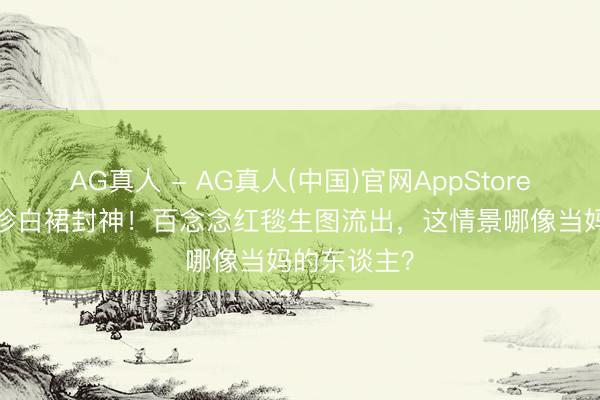 AG真人 - AG真人(中国)官网AppStore 44岁孙艺珍白裙封神！百念念红毯生图流出，这情景哪像当妈的东谈主？