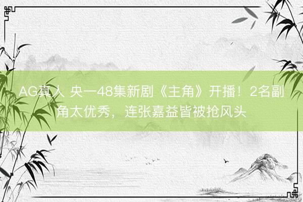AG真人 央一48集新剧《主角》开播！2名副角太优秀，连张嘉益皆被抢风头