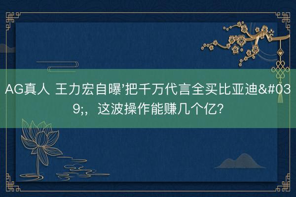 AG真人 王力宏自曝'把千万代言全买比亚迪'，这波操作能赚几个亿？