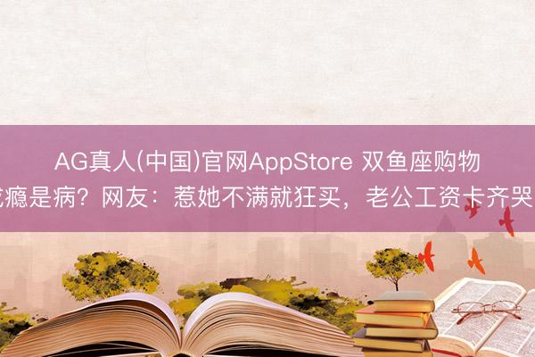 AG真人(中国)官网AppStore 双鱼座购物成瘾是病？网友：惹她不满就狂买，老公工资卡齐哭了