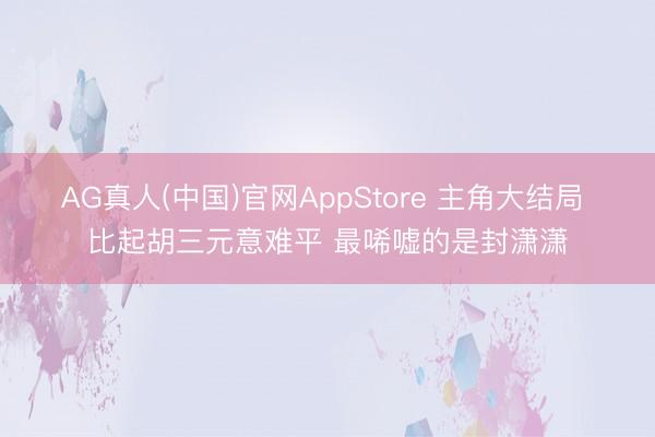 AG真人(中国)官网AppStore 主角大结局 比起胡三元意难平 最唏嘘的是封潇潇