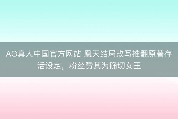 AG真人中国官方网站 凰天结局改写推翻原著存活设定,粉丝赞其为确切女王