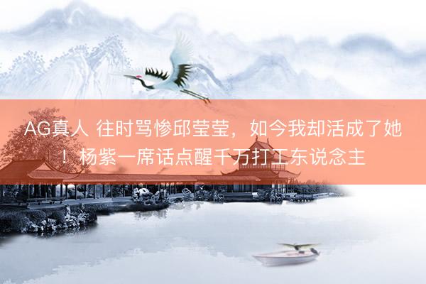 AG真人 往时骂惨邱莹莹，如今我却活成了她！杨紫一席话点醒千万打工东说念主
