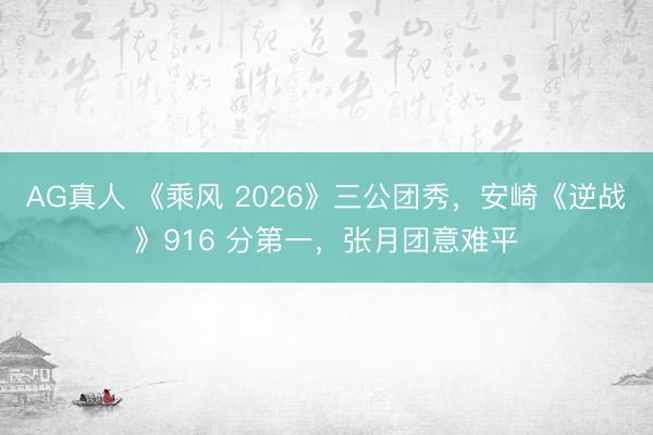 AG真人 《乘风 2026》三公团秀，安崎《逆战》916 分第一，张月团意难平