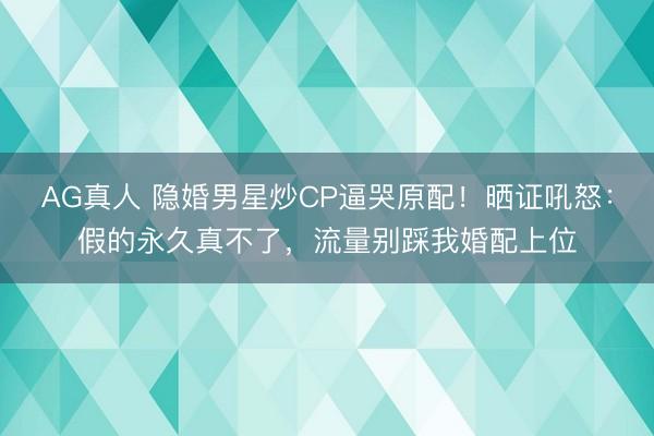 AG真人 隐婚男星炒CP逼哭原配！晒证吼怒：假的永久真不了，流量别踩我婚配上位