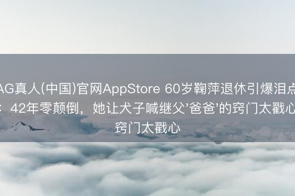 AG真人(中国)官网AppStore 60岁鞠萍退休引爆泪点：42年零颠倒，她让犬子喊继父'爸爸'的窍门太戳心