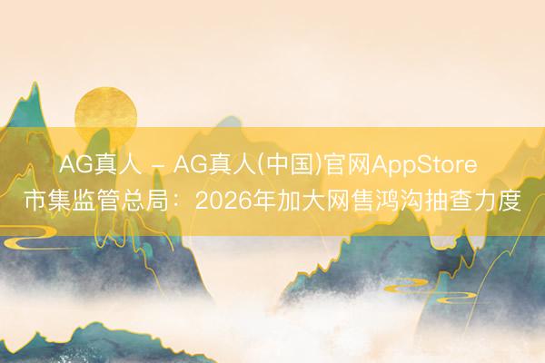 AG真人 - AG真人(中国)官网AppStore 市集监管总局：2026年加大网售鸿沟抽查力度