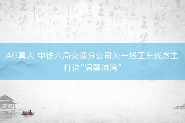AG真人 中铁六局交通分公司为一线工东说念主打造“温馨港湾”