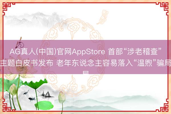 AG真人(中国)官网AppStore 首部“涉老稽查”主题白皮书发布 老年东说念主容易落入“温煦”骗局