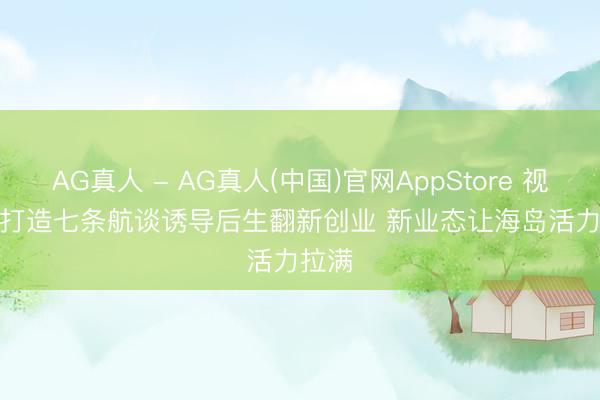 AG真人 - AG真人(中国)官网AppStore 视频丨打造七条航谈诱导后生翻新创业 新业态让海岛活力拉满