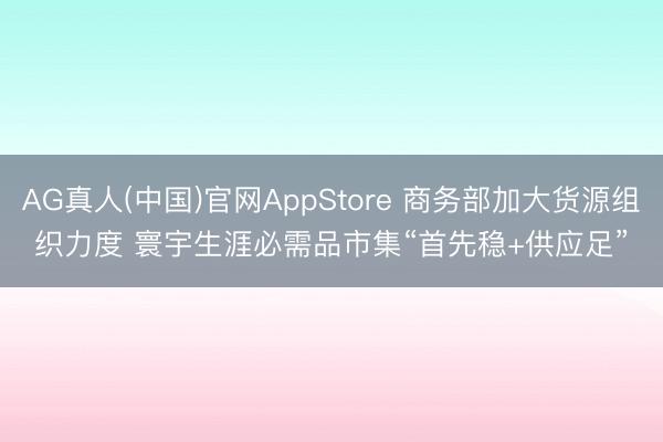 AG真人(中国)官网AppStore 商务部加大货源组织力度 寰宇生涯必需品市集“首先稳+供应足”