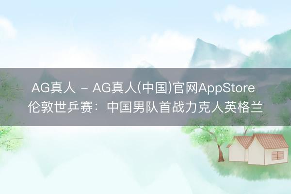 AG真人 - AG真人(中国)官网AppStore 伦敦世乒赛：中国男队首战力克人英格兰