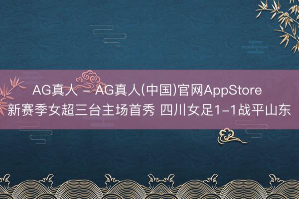 AG真人 - AG真人(中国)官网AppStore 新赛季女超三台主场首秀 四川女足1-1战平山东