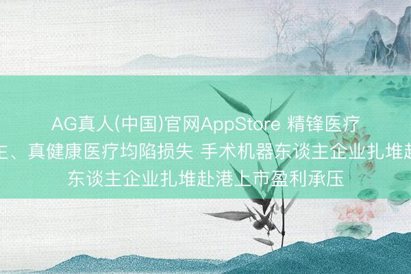 AG真人(中国)官网AppStore 精锋医疗、睿触机器东谈主、真健康医疗均陷损失 手术机器东谈主企业扎堆赴港上市盈利承压