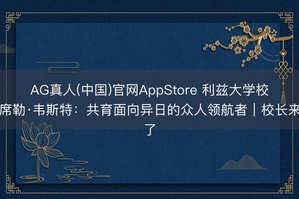 AG真人(中国)官网AppStore 利兹大学校长席勒·韦斯特：共育面向异日的众人领航者｜校长来了