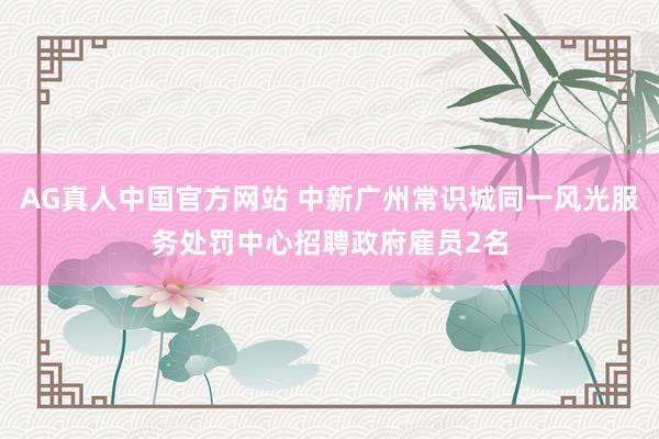 AG真人中国官方网站 中新广州常识城同一风光服务处罚中心招聘政府雇员2名