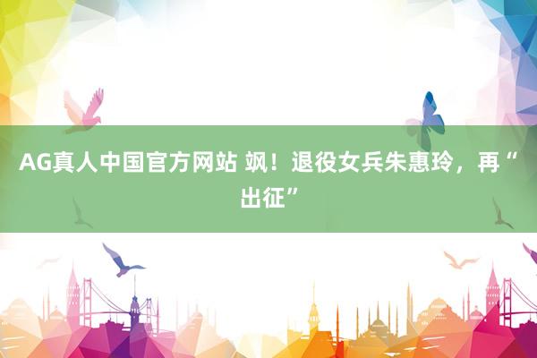 AG真人中国官方网站 飒！退役女兵朱惠玲，再“出征”