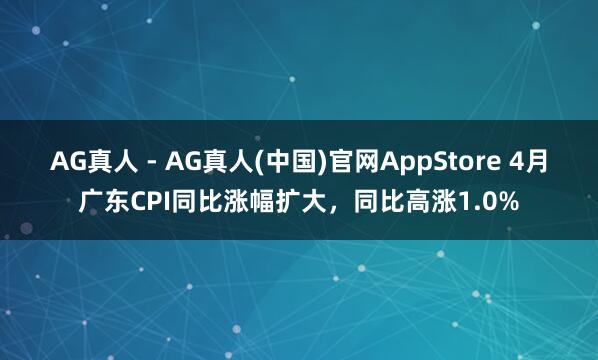 AG真人 - AG真人(中国)官网AppStore 4月广东CPI同比涨幅扩大，同比高涨1.0%
