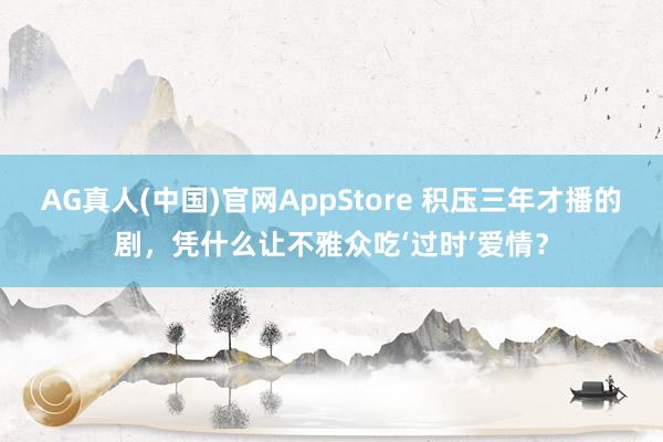 AG真人(中国)官网AppStore 积压三年才播的剧，凭什么让不雅众吃‘过时’爱情？