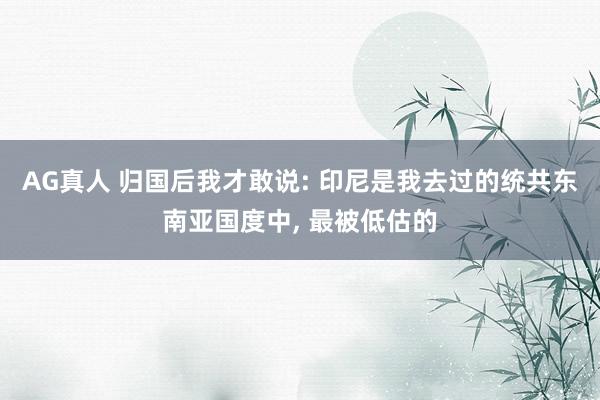AG真人 归国后我才敢说: 印尼是我去过的统共东南亚国度中， 最被低估的