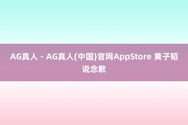 AG真人 - AG真人(中国)官网AppStore 黄子韬说念歉