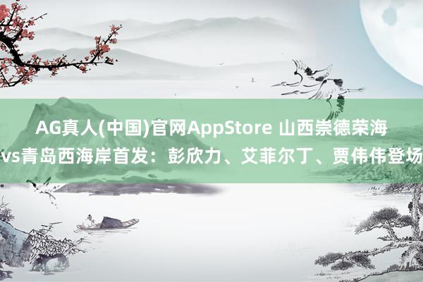 AG真人(中国)官网AppStore 山西崇德荣海vs青岛西海岸首发:彭欣力、艾菲尔丁、贾伟伟登场