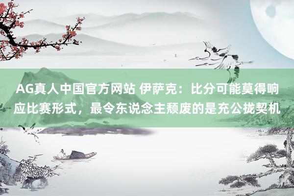 AG真人中国官方网站 伊萨克：比分可能莫得响应比赛形式，最令东说念主颓废的是充公拢契机